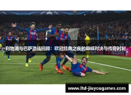 利物浦与巴萨激战回顾：欧冠经典之夜的巅峰对决与传奇时刻