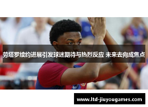 劳塔罗续约进展引发球迷期待与热烈反应 未来去向成焦点