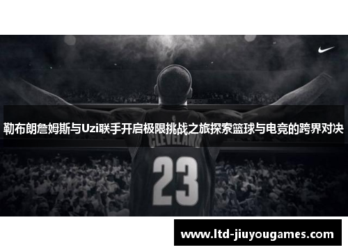 勒布朗詹姆斯与Uzi联手开启极限挑战之旅探索篮球与电竞的跨界对决