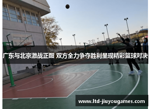 广东与北京激战正酣 双方全力争夺胜利呈现精彩篮球对决
