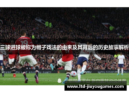 三球进球被称为帽子戏法的由来及其背后的历史故事解析