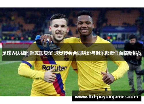 足球界法律问题愈加复杂 球员转会合同纠纷与俱乐部责任面临新挑战