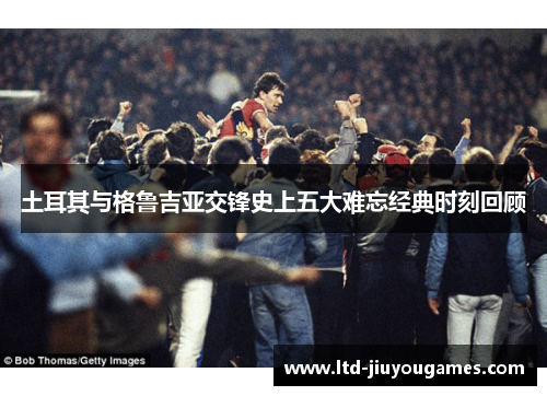 土耳其与格鲁吉亚交锋史上五大难忘经典时刻回顾