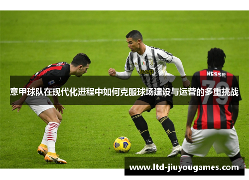意甲球队在现代化进程中如何克服球场建设与运营的多重挑战